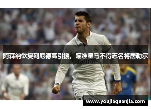 阿森纳欲复刻厄德高引援，瞄准皇马不得志名将居勒尔